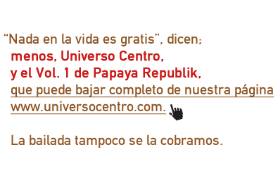 Nada en la vida es gratis, dicen; menos, Universo Centro, y el Vol. 1 de Papaya Republik, que puede bajar completo de nuestra página www.universocentro.com. La bailada tampoco se la cobramos.